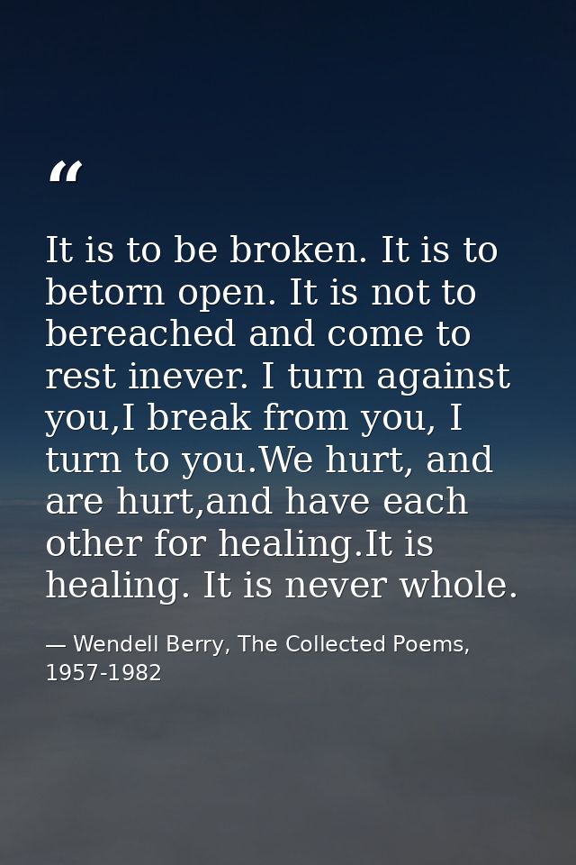 It is to be broken. It is to betorn open. It is not to bereached and come to rest inever. I turn against you,I break fro — Wendell Berry, The Collected Poems, 1957-1982