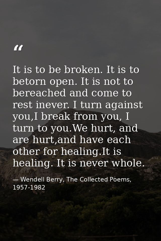 It is to be broken. It is to betorn open. It is not to bereached and come to rest inever. I turn against you,I break fro — Wendell Berry, The Collected Poems, 1957-1982