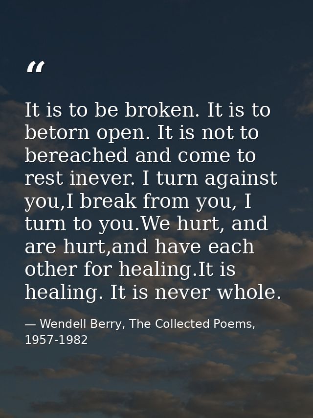 It is to be broken. It is to betorn open. It is not to bereached and come to rest inever. I turn against you,I break fro — Wendell Berry, The Collected Poems, 1957-1982