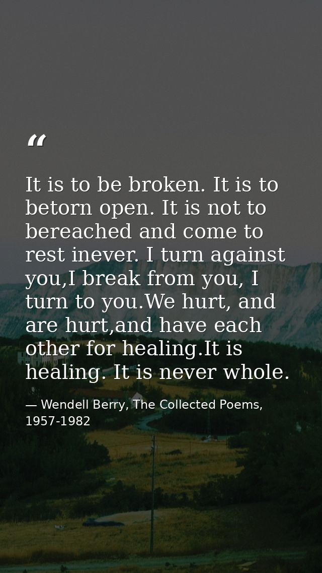 It is to be broken. It is to betorn open. It is not to bereached and come to rest inever. I turn against you,I break fro — Wendell Berry, The Collected Poems, 1957-1982