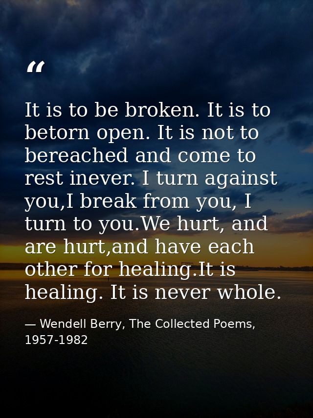 It is to be broken. It is to betorn open. It is not to bereached and come to rest inever. I turn against you,I break fro — Wendell Berry, The Collected Poems, 1957-1982
