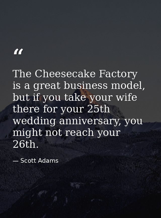 The Cheesecake Factory is a great business model, but if you take your wife there for your 25th wedding anniversary, you — Scott Adams