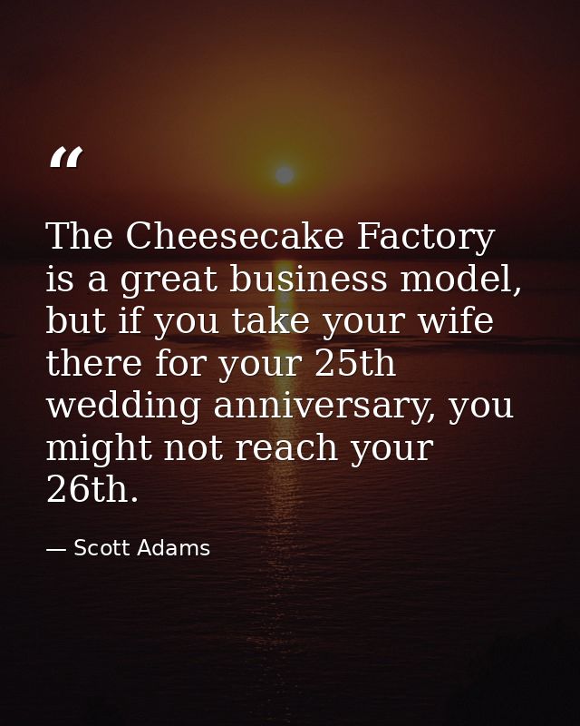 The Cheesecake Factory is a great business model, but if you take your wife there for your 25th wedding anniversary, you — Scott Adams