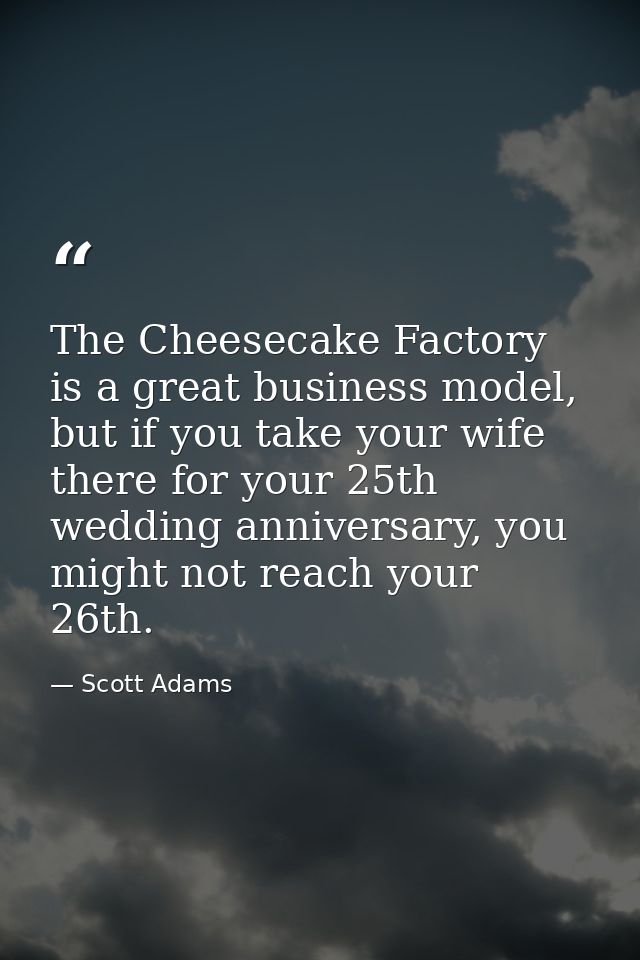 The Cheesecake Factory is a great business model, but if you take your wife there for your 25th wedding anniversary, you — Scott Adams