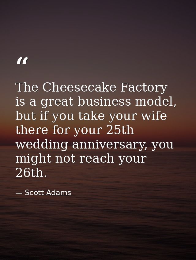 The Cheesecake Factory is a great business model, but if you take your wife there for your 25th wedding anniversary, you — Scott Adams