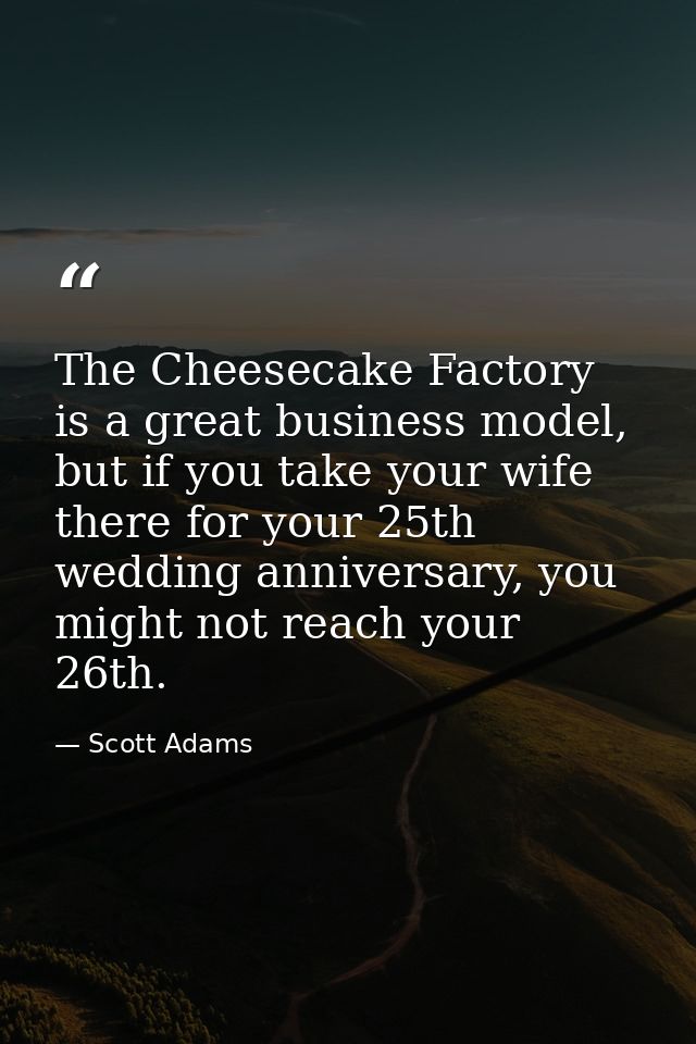 The Cheesecake Factory is a great business model, but if you take your wife there for your 25th wedding anniversary, you — Scott Adams