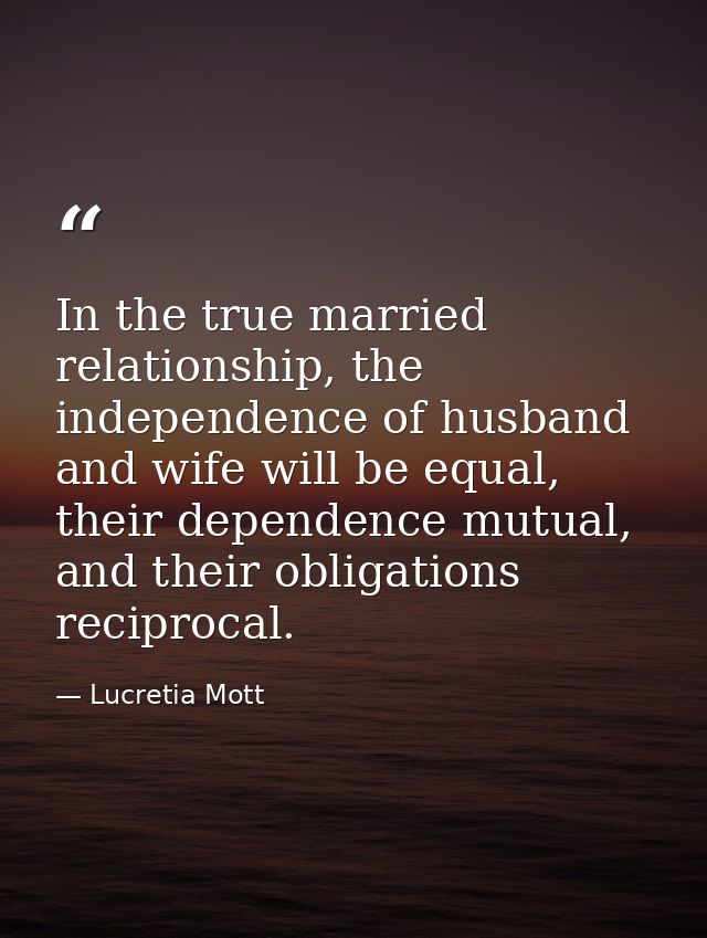 In the true married relationship, the independence of husband and wife will be equal, their dependence mutual, and their — Lucretia Mott