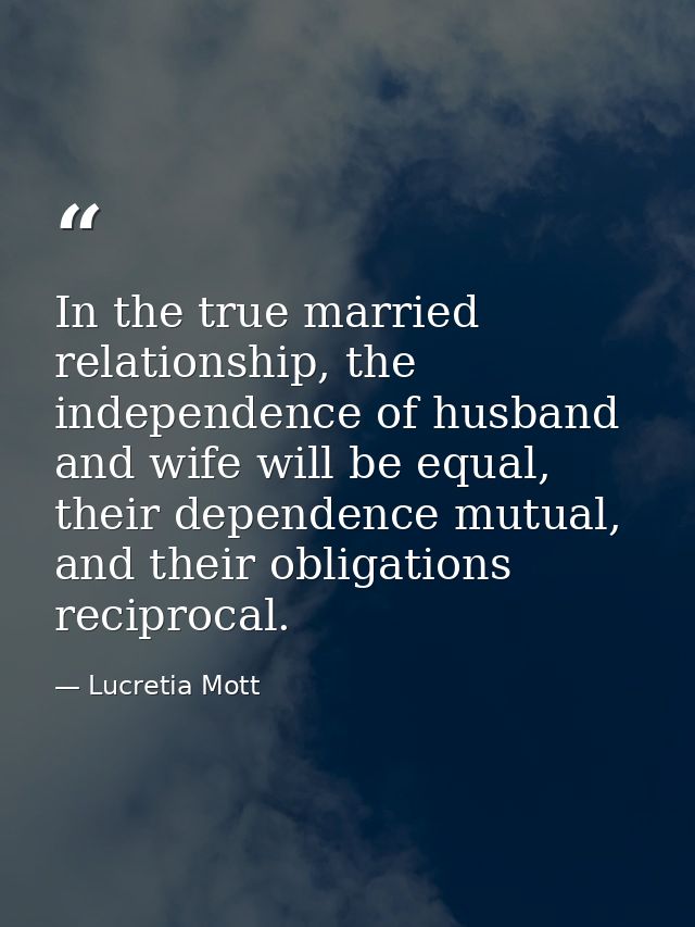 In the true married relationship, the independence of husband and wife will be equal, their dependence mutual, and their — Lucretia Mott