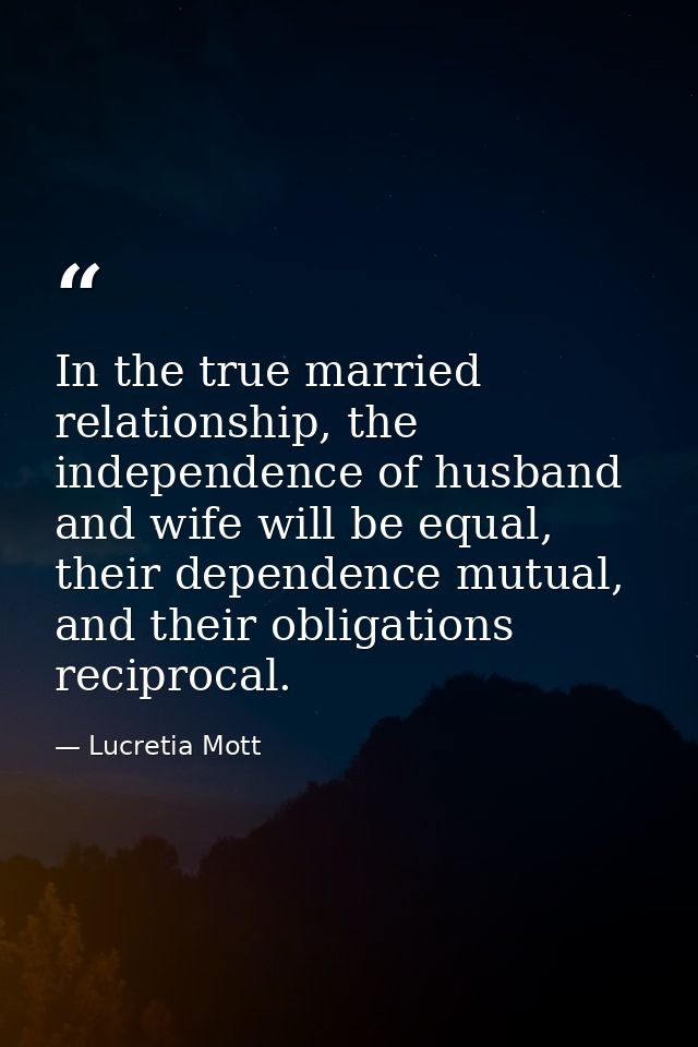 In the true married relationship, the independence of husband and wife will be equal, their dependence mutual, and their — Lucretia Mott