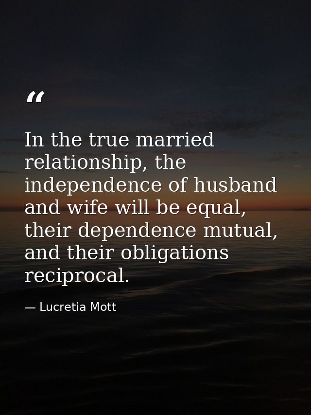 In the true married relationship, the independence of husband and wife will be equal, their dependence mutual, and their — Lucretia Mott