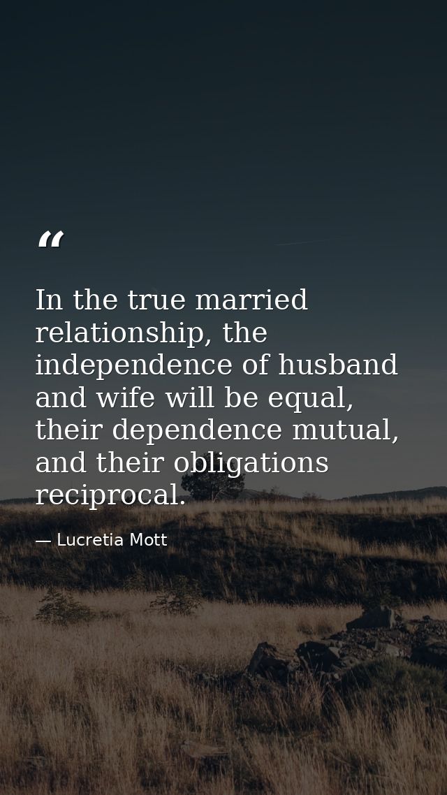 In the true married relationship, the independence of husband and wife will be equal, their dependence mutual, and their — Lucretia Mott