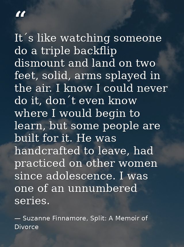 It´s like watching someone do a triple backflip dismount and land on two feet, solid, arms splayed in the air. I know I  — Suzanne Finnamore, Split: A Memoir of Divorce