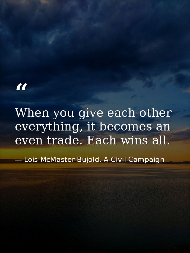 When you give each other everything, it becomes an even trade. Each wins all. — Lois McMaster Bujold, A Civil Campaign
