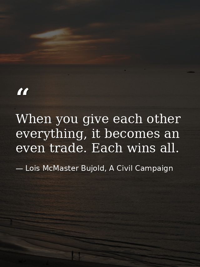 When you give each other everything, it becomes an even trade. Each wins all. — Lois McMaster Bujold, A Civil Campaign