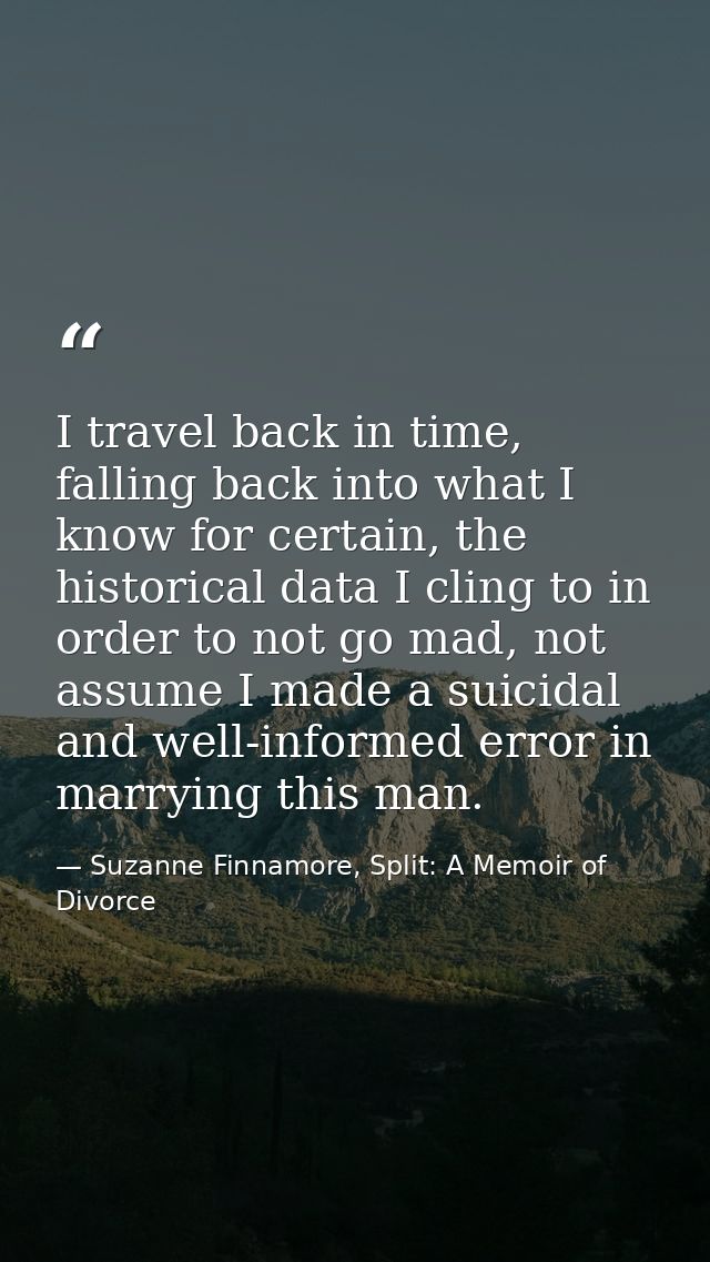 I travel back in time, falling back into what I know for certain, the historical data I cling to in order to not go mad, — Suzanne Finnamore, Split: A Memoir of Divorce