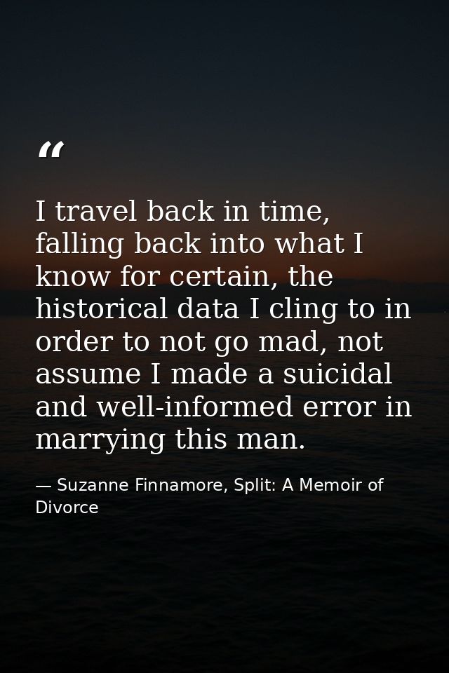 I travel back in time, falling back into what I know for certain, the historical data I cling to in order to not go mad, — Suzanne Finnamore, Split: A Memoir of Divorce