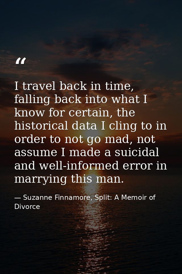I travel back in time, falling back into what I know for certain, the historical data I cling to in order to not go mad, — Suzanne Finnamore, Split: A Memoir of Divorce