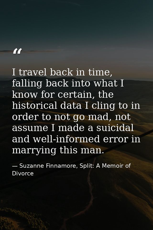 I travel back in time, falling back into what I know for certain, the historical data I cling to in order to not go mad, — Suzanne Finnamore, Split: A Memoir of Divorce
