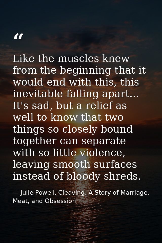 Like the muscles knew from the beginning that it would end with this, this inevitable falling apart... It's sad, but a r — Julie Powell, Cleaving: A Story of Marriage, Meat, and Obsession