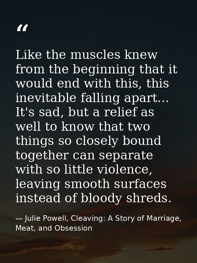 Like the muscles knew from the beginning that it would end with this, this inevitable falling apart... It's sad, but a r — Julie Powell, Cleaving: A Story of Marriage, Meat, and Obsession