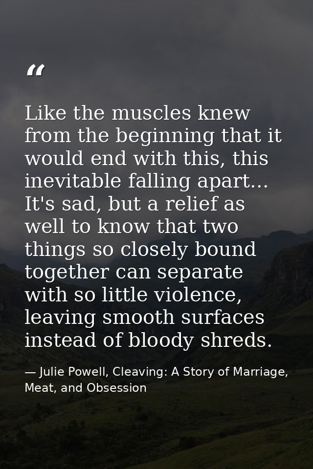 Like the muscles knew from the beginning that it would end with this, this inevitable falling apart... It's sad, but a r — Julie Powell, Cleaving: A Story of Marriage, Meat, and Obsession