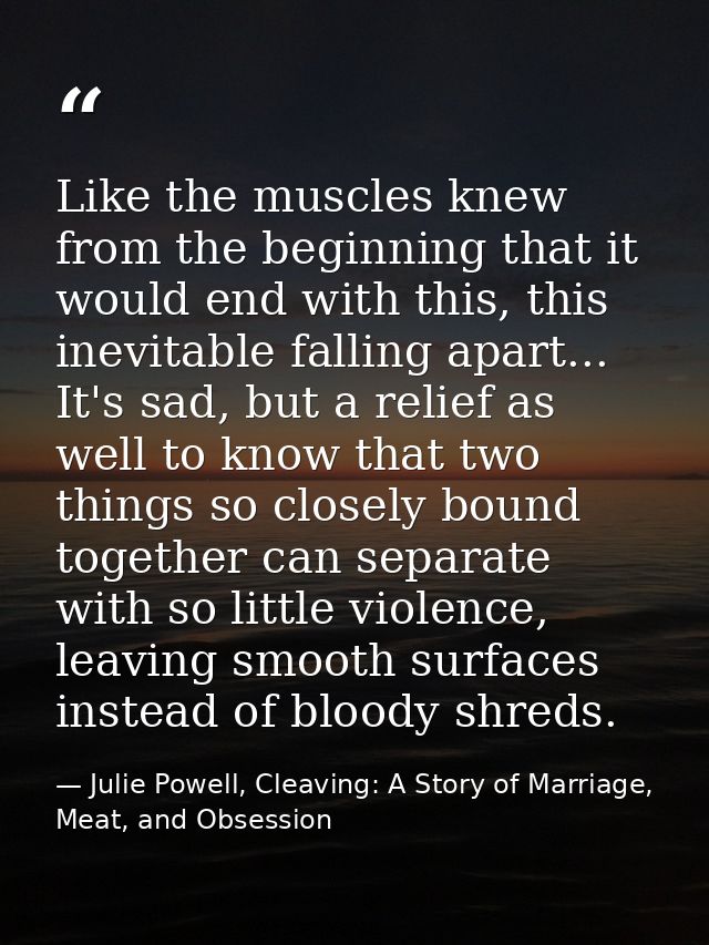 Like the muscles knew from the beginning that it would end with this, this inevitable falling apart... It's sad, but a r — Julie Powell, Cleaving: A Story of Marriage, Meat, and Obsession