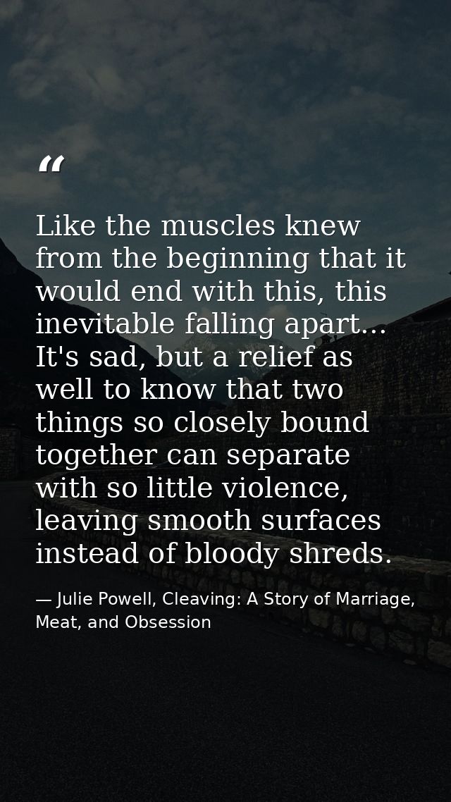 Like the muscles knew from the beginning that it would end with this, this inevitable falling apart... It's sad, but a r — Julie Powell, Cleaving: A Story of Marriage, Meat, and Obsession