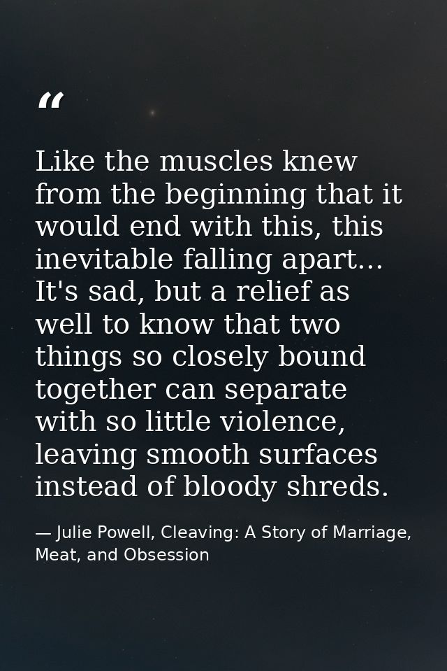 Like the muscles knew from the beginning that it would end with this, this inevitable falling apart... It's sad, but a r — Julie Powell, Cleaving: A Story of Marriage, Meat, and Obsession