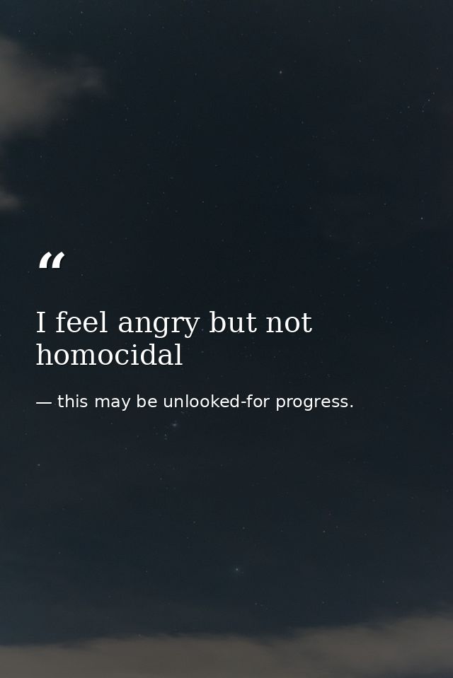 I feel angry but not homocidal — this may be unlooked-for progress.
