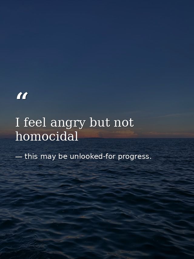 I feel angry but not homocidal — this may be unlooked-for progress.