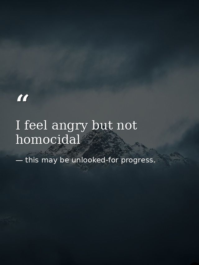 I feel angry but not homocidal — this may be unlooked-for progress.
