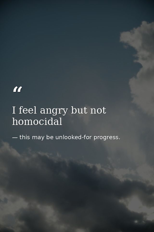I feel angry but not homocidal — this may be unlooked-for progress.