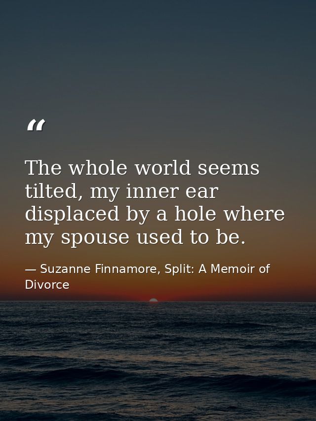 The whole world seems tilted, my inner ear displaced by a hole where my spouse used to be. — Suzanne Finnamore, Split: A Memoir of Divorce