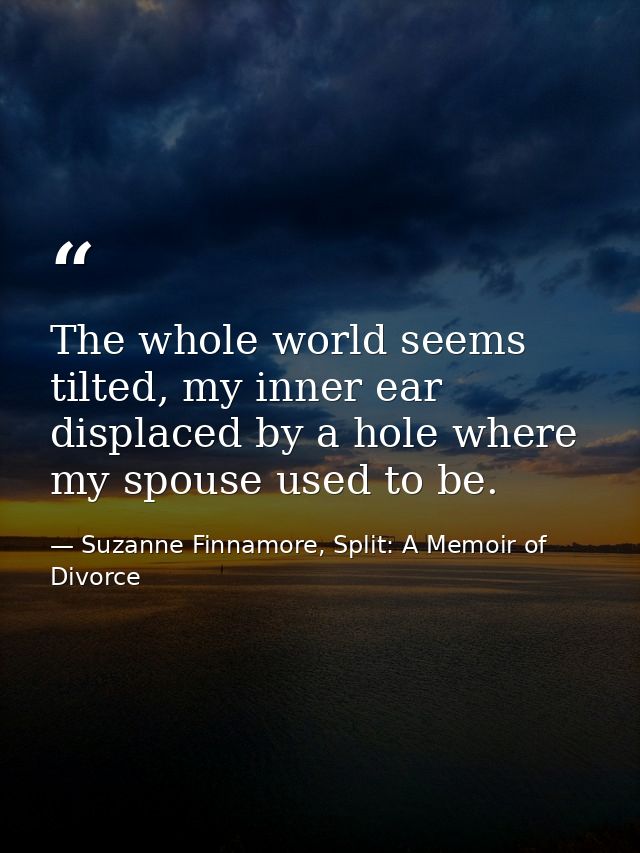 The whole world seems tilted, my inner ear displaced by a hole where my spouse used to be. — Suzanne Finnamore, Split: A Memoir of Divorce