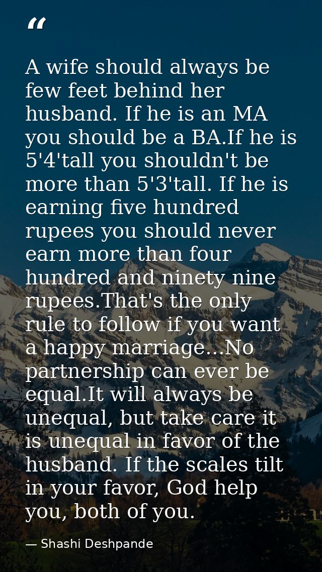 A wife should always be few feet behind her husband. If he is an MA you should be a BA.If he is 5'4'tall you shouldn't b — Shashi Deshpande