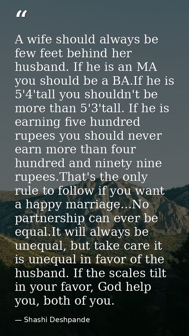 A wife should always be few feet behind her husband. If he is an MA you should be a BA.If he is 5'4'tall you shouldn't b — Shashi Deshpande