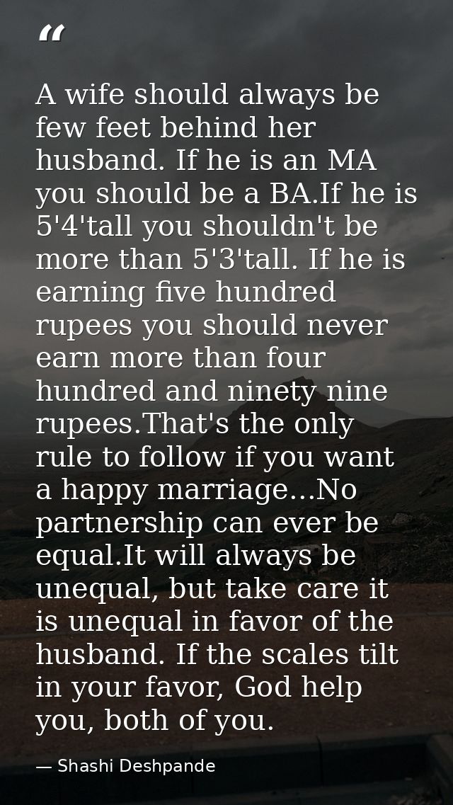 A wife should always be few feet behind her husband. If he is an MA you should be a BA.If he is 5'4'tall you shouldn't b — Shashi Deshpande