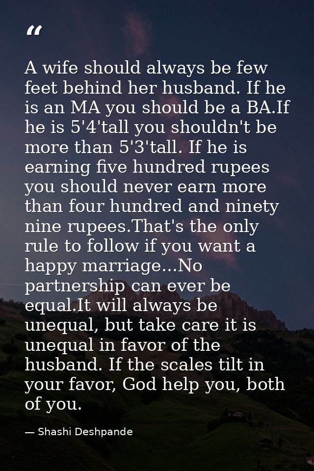 A wife should always be few feet behind her husband. If he is an MA you should be a BA.If he is 5'4'tall you shouldn't b — Shashi Deshpande