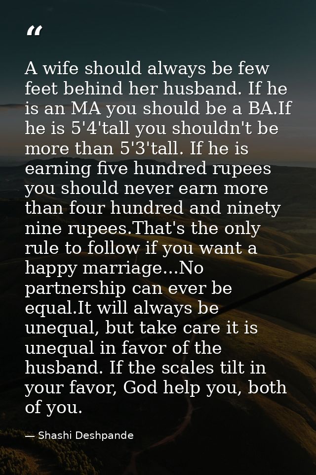 A wife should always be few feet behind her husband. If he is an MA you should be a BA.If he is 5'4'tall you shouldn't b — Shashi Deshpande
