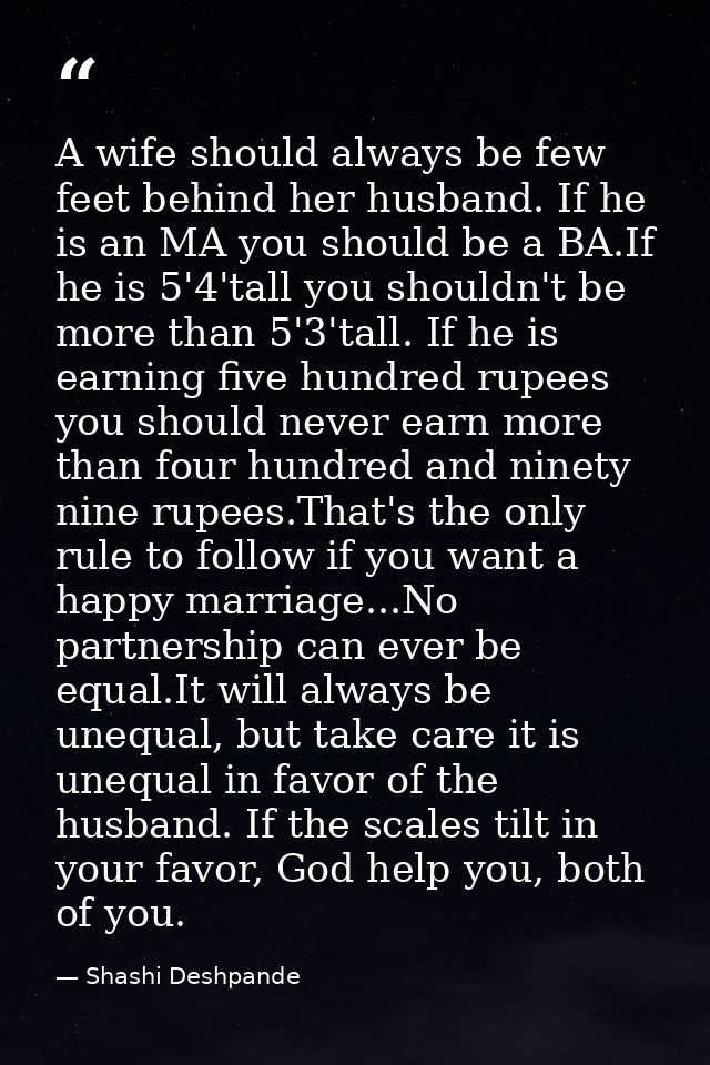 A wife should always be few feet behind her husband. If he is an MA you should be a BA.If he is 5'4'tall you shouldn't b — Shashi Deshpande