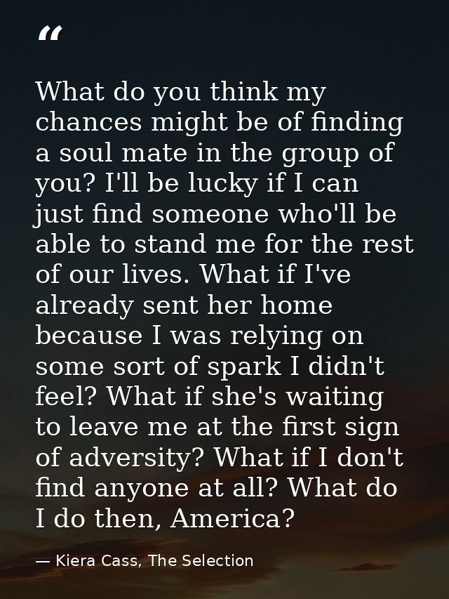 What do you think my chances might be of finding a soul mate in the group of you? I'll be lucky if I can just find someo — Kiera Cass, The Selection