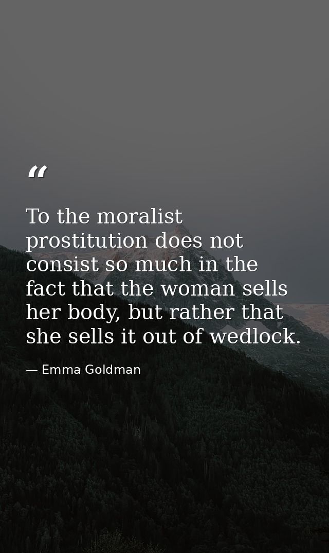 To the moralist prostitution does not consist so much in the fact that the woman sells her body, but rather that she sel — Emma Goldman
