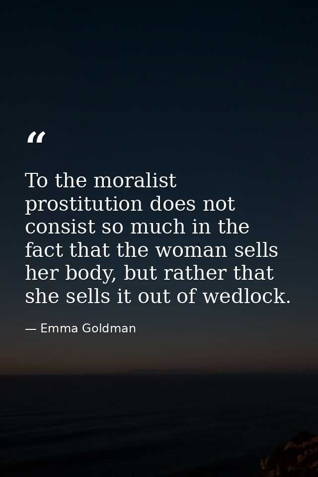 To the moralist prostitution does not consist so much in the fact that the woman sells her body, but rather that she sel — Emma Goldman