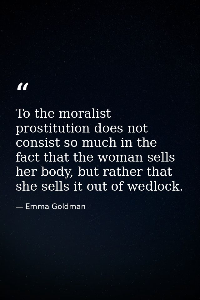 To the moralist prostitution does not consist so much in the fact that the woman sells her body, but rather that she sel — Emma Goldman