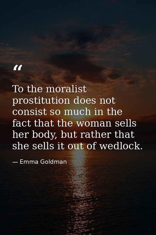 To the moralist prostitution does not consist so much in the fact that the woman sells her body, but rather that she sel — Emma Goldman