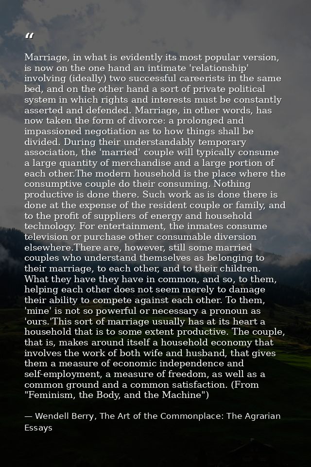 Marriage, in what is evidently its most popular version, is now on the one hand an intimate 'relationship' involving (id — Wendell Berry, The Art of the Commonplace: The Agrarian Essays