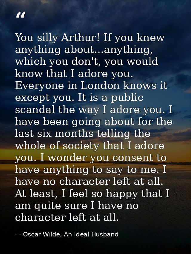 You silly Arthur! If you knew anything about...anything, which you don't, you would know that I adore you. Everyone in L — Oscar Wilde, An Ideal Husband