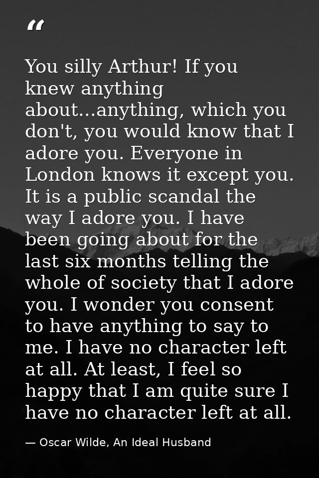 You silly Arthur! If you knew anything about...anything, which you don't, you would know that I adore you. Everyone in L — Oscar Wilde, An Ideal Husband