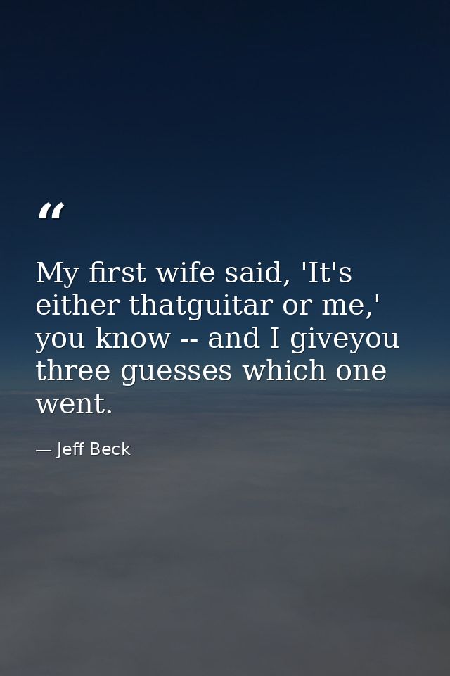 My first wife said, 'It's either thatguitar or me,' you know -- and I giveyou three guesses which one went. — Jeff Beck