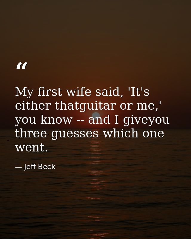 My first wife said, 'It's either thatguitar or me,' you know -- and I giveyou three guesses which one went. — Jeff Beck